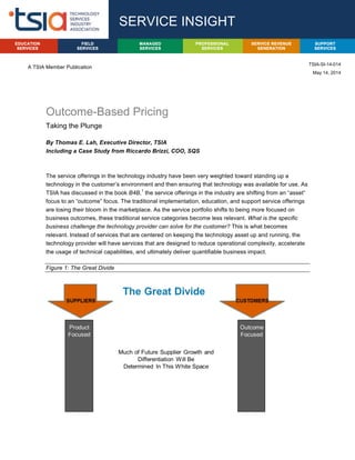 A TSIA Member Publication
Outcome-Based Pricing
Taking the Plunge
By Thomas E. Lah, Executive Director, TSIA
Including a Case Study from Riccardo Brizzi, COO, SQS
The service offerings in the technology industry have been very weighted toward standing up a
technology in the customer’s environment and then ensuring that technology was available for use. As
TSIA has discussed in the book B4B,
1
the service offerings in the industry are shifting from an “asset”
focus to an “outcome” focus. The traditional implementation, education, and support service offerings
are losing their bloom in the marketplace. As the service portfolio shifts to being more focused on
business outcomes, these traditional service categories become less relevant. What is the specific
business challenge the technology provider can solve for the customer? This is what becomes
relevant. Instead of services that are centered on keeping the technology asset up and running, the
technology provider will have services that are designed to reduce operational complexity, accelerate
the usage of technical capabilities, and ultimately deliver quantifiable business impact.
Figure 1: The Great Divide
SERVICE INSIGHT
TSIA-SI-14-014
May 14, 2014
PROFESSIONAL
SERVICES
FIELD
SERVICES
SUPPORT
SERVICES
EDUCATION
SERVICES
SERVICE REVENUE
GENERATION
MANAGED
SERVICES
 