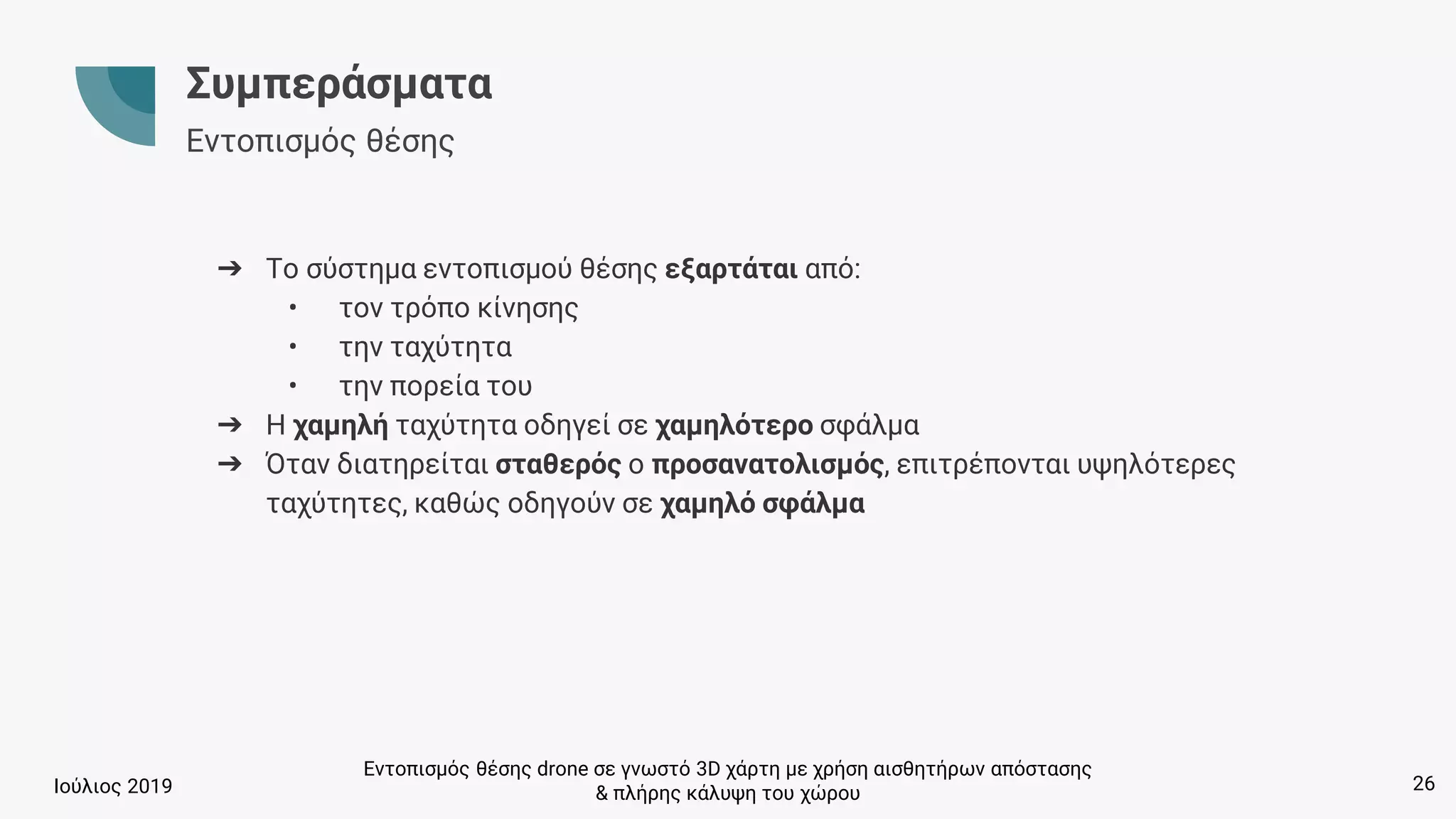 Εντοπισμός θέσης drone σε γνωστό 3D χάρτη με χρήση αισθητήρων απόστασης
& πλήρης κάλυψη του χώρουΙούλιος 2019
Συμπεράσματα
Εντοπισμός θέσης
➔ Το σύστημα εντοπισμού θέσης εξαρτάται από:
• τον τρόπο κίνησης
• την ταχύτητα
• την πορεία του
➔ Η χαμηλή ταχύτητα οδηγεί σε χαμηλότερο σφάλμα
➔ Όταν διατηρείται σταθερός ο προσανατολισμός, επιτρέπονται υψηλότερες
ταχύτητες, καθώς οδηγούν σε χαμηλό σφάλμα
26
 