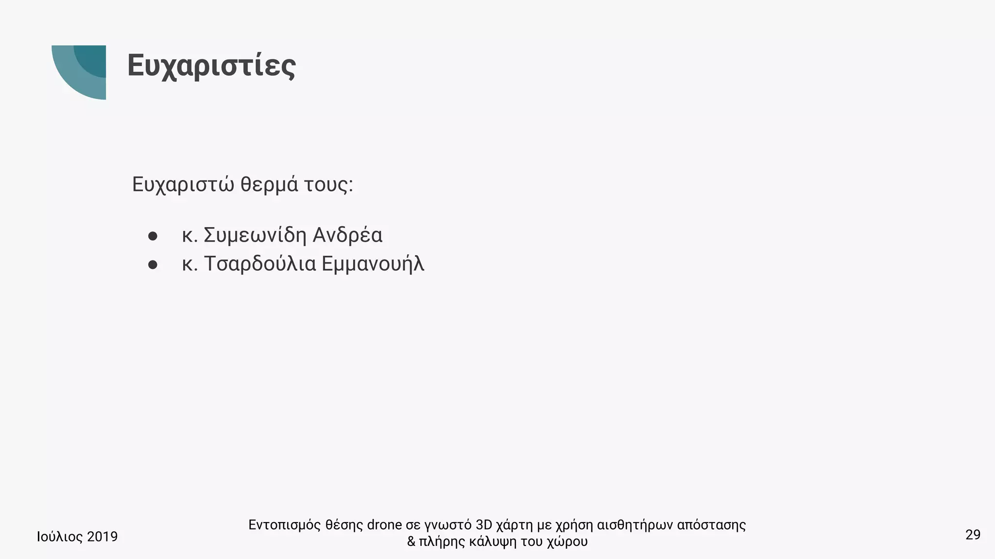 Εντοπισμός θέσης drone σε γνωστό 3D χάρτη με χρήση αισθητήρων απόστασης
& πλήρης κάλυψη του χώρουΙούλιος 2019
Ευχαριστίες
Ευχαριστώ θερμά τους:
● κ. Συμεωνίδη Ανδρέα
● κ. Τσαρδούλια Εμμανουήλ
29
 