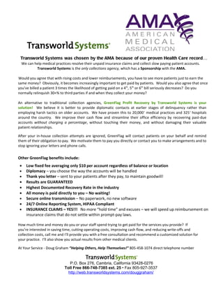 Transworld Systems was chosen by the AMA because of our proven Health Care record…
  We can help medical practices resolve their unpaid insurance claims and collect slow paying patient accounts.
          Transworld Systems is the only collections agency, which has a Sponsorship with the AMA.

Would you agree that with rising costs and lower reimbursements, you have to see more patients just to earn the
same money? Obviously, it becomes increasingly important to get paid by patients. Would you also agree that once
you’ve billed a patient 3 times the likelihood of getting paid on a 4th, 5th or 6th bill seriously decreases? Do you
normally relinquish 30+% to third parties if and when they collect your money?

An alternative to traditional collection agencies, GreenFlag Profit Recovery by Transworld Systems is your
solution! We believe it is better to provide diplomatic contacts at earlier stages of delinquency rather than
employing harsh tactics on older accounts. We have proven this to 20,000 + medical practices and 325+ hospitals
around the country. We improve their cash flow and streamline their office efficiency by recovering past-due
accounts without charging a percentage, without touching their money, and without damaging their valuable
patient relationships.

After your in-house collection attempts are ignored, GreenFlag will contact patients on your behalf and remind
them of their obligation to pay. We motivate them to pay you directly or contact you to make arrangements and to
stop ignoring your letters and phone calls.


Other GreenFlag benefits include:
 •   Low fixed fee averaging only $10 per account regardless of balance or location
 •   Diplomacy – you choose the way the accounts will be handled
 •   Thank you letter – sent to your patients after they pay, to maintain goodwill!
 •   Results are GUARANTEED
 •   Highest Documented Recovery Rate in the industry
 •   All money is paid directly to you – No waiting!
 •   Secure online transmission – No paperwork, no new software
 •   24/7 Online Reporting System, HIPAA Compliant
 •   INSURANCE CLAIMS – YES!!! No more “hold time” and excuses – we will speed up reimbursement on
     insurance claims that do not settle within prompt-pay laws.

How much time and money do you or your staff spend trying to get paid for the services you provide? If
you’re interested in saving time, cutting operating costs, improving cash flow, and reducing write-offs and
collection costs, call me and I’ll provide you with a free consultation and recommend a customized solution for
your practice. I’ll also show you actual results from other medical clients.

At Your Service - Doug Graham “Helping Others, Help Themselves!” 805-458-1074 direct telephone number


                               P.O. Box 276, Cambria, California 93428-0276
                            Toll Free 866-748-7385 ext. 25 • Fax 805-927-3537
                              http://web.transworldsystems.com/douggraham/
 