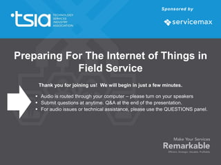 Thank you for joining us! We will begin in just a few minutes.
 Audio is routed through your computer – please turn on your speakers
 Submit questions at anytime. Q&A at the end of the presentation.
 For audio issues or technical assistance, please use the QUESTIONS panel.
Preparing For The Internet of Things in
Field Service
 