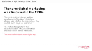 Session ONE // Topic 2: History of Search & Social
The term digital marketing
was first used in the 1990s.
Module 1:
Introduction To Digital Marketing
The coming of the Internet and the
development of the Web 1.0 platform,
allowed users to find the information they
wanted, but it could not beshared.
The rather static platform then
revolutionised in 1993, when the first
clickable banner ad was introduced.
This was the first step to a new digital age.
 