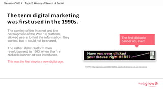 Session ONE // Topic 2: History of Search & Social
The term digital marketing
was first used in the 1990s.
The coming of the Internet and the
development of the Web 1.0 platform,
allowed users to find the information they
wanted, but it could not beshared.
The rather static platform then
revolutionised in 1993, when the first
clickable banner ad was introduced.
This was the first step to a new digital age.
SOURCE:http://gizmodo.com/5984165/this-was-the-first-banner-ad-on-the-internet
The first clickable
banner ad, ever!
Module 1:
Introduction To Digital Marketing
 