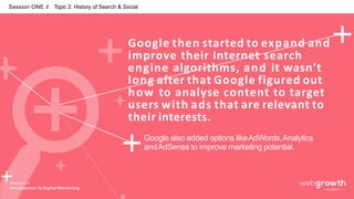 Session ONE // Topic 2: History of Search & Social
Google then started to expand and
improve their Internet search
engine algorithms, and it wasn’t
long after that Google figured out
how to analyse content to target
users with ads that are relevant to
their interests.
Google also added options likeAdWords,Analytics
andAdSense to improve marketing potential.
Module 1:
Introduction To Digital Marketing
 