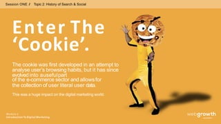 Session ONE // Topic 2: History of Search & Social
Enter The
Module 1:
Introduction To Digital Marketing
‘Cookie’.
The cookie was first developed in an attempt to
analyse user’s browsing habits, but it has since
evolved into ausefulpart
of the e-commerce sector and allowsfor
the collection of user literal user data.
This was a huge impact on the digital marketing world.
 