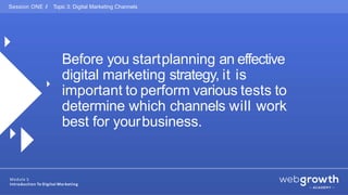Before you startplanning an effective
digital marketing strategy, it is
important to perform various tests to
determine which channels will work
best for yourbusiness.
Session ONE // Topic 3: Digital Marketing Channels
Module 1:
Introduction To Digital Marketing
 