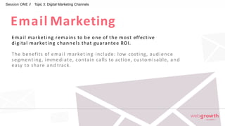 Email Marketing
Session ONE // Topic 3: Digital Marketing Channels
Email marketing remains to be one of the most effective
digital marketing channels that guarantee ROI.
The benefits of email marketing include: low costing, audience
segmenting, immediate, contain calls to action, customisable, and
easy to share and track.
Module 1:
Introduction To Digital Marketing
 