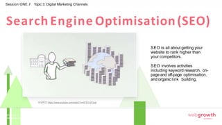 Search Engine Optimisation(SEO)
Session ONE // Topic 3: Digital Marketing Channels
SEO is all about getting your
website to rank higher than
your competitors.
SEO involves activities
including keyword research, on-
page and off-page optimisation,
and organiclink building.
SOURCE:https://www.youtube.com/watch?v=hF515-0Tduk
Module 1:
Introduction To Digital Marketing
 