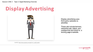DisplayAdvertising
Session ONE // Topic 3: Digital Marketing Channels
Display advertising uses
third-party websites to
advertise.
These ads includebanners,
interactive ads, videos, and
overlays that are linked to a
landing pageorwebsite.
SOURCE: https://www.youtube.com/watch?v=J_wZEO-wsRU
Module 1:
Introduction To Digital Marketing
 