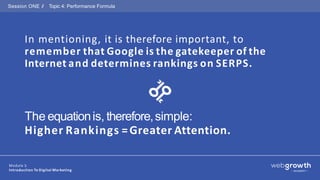 Session ONE // Topic 4: Performance Formula
In mentioning, it is therefore important, to
remember that Google is the gatekeeper of the
Internet and determines rankings on SERPS.
The equationis, therefore,simple:
Higher Rankings =Greater Attention.
Module 1:
Introduction To Digital Marketing
 