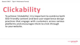 Session ONE // Topic 4: Performance Formula
To achieve ‘clickability’, it is important to combine both
SEO-friendly content and best user experience design
practices that engage with customers across various
platforms and encourages them to click-through
to yourwebsite.
Clickability
Module 1:
Introduction To Digital Marketing
 