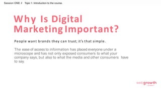 Why Is Digital
Marketing Important?
People want brands they can trust; it’s that simple.
The ease of access to information has placed everyone under a
microscope and has not only exposed consumers to what your
company says, but also to what the media and other consumers have
to say.
Session ONE //
Module 1:
Introduction To Digital Marketing
Topic 1: Introduction to the course.
 