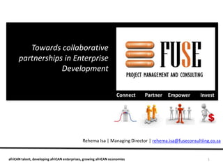 Towards collaborative
      partnerships in Enterprise
                  Development

                                                                   Connect   Partner   Empower       Invest




                                              Rehema Isa | Managing Director | rehema.isa@fuseconsultiing.co.za


afriCAN talent, developing afriCAN enterprises, growing afriCAN economies                               1
 