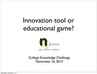 Innovation tool or
                             educational game?



                               College Knowledge Challenge
                                    November 16, 2012


Wednesday, November 14, 12
 