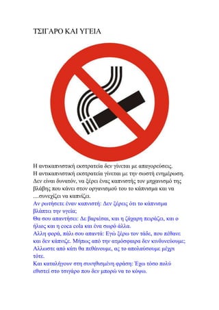 ΤΣΙΓΑΡΟ ΚΑΙ ΥΓΕΙΑ




Η αντικαπνιστική εκστρατεία δεν γίνεται με απαγορεύσεις.
Η αντικαπνιστική εκστρατεία γίνεται με την σωστή ενημέρωση.
Δεν είναι δυνατόν, να ξέρει ένας καπνιστής τον μηχανισμό της
βλάβης που κάνει στον οργανισμού του το κάπνισμα και να
....συνεχίζει να καπνίζει.
Αν ρωτήσετε έναν καπνιστή: Δεν ξέρεις ότι το κάπνισμα
βλάπτει την υγεία;
Θα σου απαντήσει: Δε βαριέσαι, και η ζάχαρη πειράζει, και ο
ήλιος και η coca cola και ένα σωρό άλλα.
Αλλη φορά, πάλι σου απαντά: Εγώ ξέρω τον τάδε, που πέθανε
και δεν κάπνιζε. Μήπως από την ατμόσφαιρα δεν κινδυνεύουμε;
Αλλωστε από κάτι θα πεθάνουμε, ας το απολαύσουμε μέχρι
τότε.
Και καταλήγουν στη συνηθισμένη φράση: Έχω τόσο πολύ
εθιστεί στο τσιγάρο που δεν μπορώ να το κόψω.
 