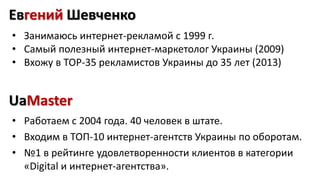 Евгений Шевченко 
• Занимаюсь интернет-рекламой с 1999 г. 
• Самый полезный интернет-маркетолог Украины (2009) 
• Вхожу в ТОР-35 рекламистов Украины до 35 лет (2013) 
UaMaster 
• Работаем с 2004 года. 40 человек в штате. 
• Входим в ТОП-10 интернет-агентств Украины по оборотам. 
• №1 в рейтинге удовлетворенности клиентов в категории 
«Digital и интернет-агентства». 
 