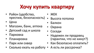 Хочу купить квартиру 
• Район (удобство, 
престиж, безопасность) 
• Цена 
• Магазин, банк, аптека 
• Детский сад и школа 
• Парковка 
• Планировка 
• Парк или сквер 
• Сколько ехать на работу 
• ЖЕК 
• Высота потолка 
• Балкон 
• Охрана 
• Соседи 
• Надежен ли продавец 
(гарантии, что не кинут?) 
• Как безопасно оплатить? 
• А есть ли рассрочка? 
 