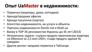 Опыт UaMaster в недвижимости: 
• Первичка (квартиры, дома, коттеджи) 
• Аренда/продажа офисов 
• Аренда посуточно (портал) 
• Агентства недвижимости, их услуги и объекты 
• Порталы недвижимости Domik.net и Realt.ua 
• Вхожу в ТОР-35 рекламистов Украины до 35 лет (2013) 
• Нетипичные задачи: «нужно продать трехэтажную квартиру 
на Оболони за 2,5 млн USD», «надо продать здания 4х 
заводов» 
• Другие рынки: продажа первички в Тайланде 
 