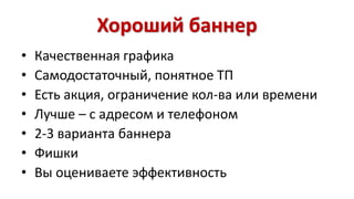 Хороший баннер 
• Качественная графика 
• Самодостаточный, понятное ТП 
• Есть акция, ограничение кол-ва или времени 
• Лучше – с адресом и телефоном 
• 2-3 варианта баннера 
• Фишки 
• Вы оцениваете эффективность 
 