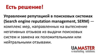 Есть решение! 
Управление репутацией в поисковых системах 
(Search engine reputation management, SERM) — 
комплекс мер, направленных на вытеснение 
негативных отзывов из выдачи поисковых 
систем и замена их положительными или 
нейтральными отзывами. 
 