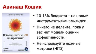 Авинаш Кошик 
• 10-15% бюджета – на новые 
инструменты/каналы/идеи. 
• Ничего не делайте, пока у 
вас нет модели оценки 
эффективности. 
• Не используйте ложные 
метрики (HITS) 
 