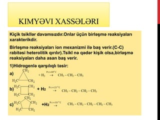 KIMYƏVI XASSƏLƏRI
Kiçik tsikllər davamsızdır.Onlar üçün birləşmə reaksiyaları
xarakterikdir.
Birləşmə reaksiyaları ion mexanizmi ilə baş verir.(C-C)
rabitəsi heterolitik qırılır).Tsikl nə qədər kişik olsa,birləşmə
reaksiyaları daha asan baş verir.
1)Hidrogenlə qarşılıqlı təsir:
a)
b) + Н2
c) +H2
+ Н2
C80t;Pt o

 СН3 – СН2 – СН3
СН3 – СН2 – СН2 – СН3
СН3 – СН2 – СН2 – СН2 – СН3
 