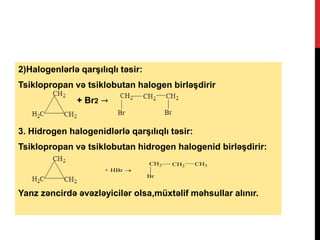 2)Halogenlərlə qarşılıqlı təsir:
Tsiklopropan və tsiklobutan halogen birləşdirir
+ Br2 →
3. Hidrogen halogenidlərlə qarşılıqlı təsir:
Tsiklopropan və tsiklobutan hidrogen halogenid birləşdirir:
Yanz zəncirdə əvəzləyicilər olsa,müxtəlif məhsullar alınır.
+ HBr 
CH2 CH3CH2
Br
 