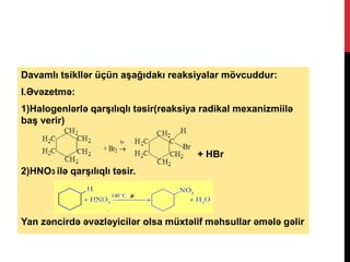 Davamlı tsikllər üçün aşağıdakı reaksiyalar mövcuddur:
I.Əvəzetmə:
1)Halogenlərlə qarşılıqlı təsir(reaksiya radikal mexanizmiilə
baş verir)
+ HBr
2)HNO3 ilə qarşılıqlı təsir.
Yan zəncirdə əvəzləyicilər olsa müxtəlif məhsullar əmələ gəlir
+ Br2


h
 