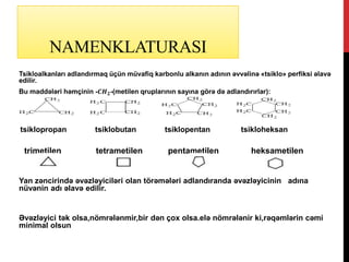NAMENKLATURASI
Tsikloalkanları adlandırmaq üçün müvafiq karbonlu alkanın adının əvvəlinə «tsiklo» perfiksi əlavə
edilir.
Bu maddələri həmçinin -𝑪𝑯 𝟐-(metilen qruplarının sayına görə də adlandırırlar):
tsiklopropan tsiklobutan tsiklopentan tsikloheksan
trimetilen tetrametilen pentametilen heksametilen
Yan zəncirində əvəzləyiciləri olan törəmələri adlandıranda əvəzləyicinin adına
nüvənin adı əlavə edilir.
Əvəzləyici tək olsa,nömrələnmir,bir dən çox olsa.elə nömrələnir ki,rəqəmlərin cəmi
minimal olsun
 