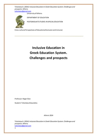 TsikolatasA.(2014) InclusiveEducation in Greek Education System.Challengesand
prospects. Athens
tsikolatas@gmail.com
TsikolatasA.(2014) InclusiveEducation in Greek Education System.Challengesand
prospects. Athens
tsikolatas@gmail.com
1
Universityof Athens
DEPARTMENT OF EDUCATION
POSTGRADUATESTUDIES IN SPECIALEDUCATION
Cross-cultural Perspectivesof EducationalExclusionandInclusion
Inclusive Education in
Greek Education System.
Challenges and prospects
Professor:RogerSlee
Student:TsikolatasAlexandros
Athens 2014
 