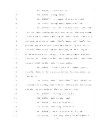 10
MR. BOSSORY: Judge I--I--1
THE COURT: I completely--2
MR. BOSSORY: --I agree--I agree as well.3
THE COURT: --completely agree with that.4
MR. BOSSORY: But the--the issue here--it’s not5
just the relationship and what mom can do, the--the break6
in the bond is between dad and the children and I think we7
all have to agree on that. That’s where the--that’s the8
problem and one of the things we have to try and fix is9
the bond between dad and the children, which is why we10
offer reunification therapy. I’ve been working with mom11
and--and Mr. Lansat for the last three months. She’s been12
doing everything that they’ve been asking.13
MR. LANSAT: I don’t know if I agree totally14
with Mr. Bossory--he’s a great lawyer--his assessment on15
that but--16
THE COURT: When I read--when I read the motion17
I thought to myself, your kids are meeting dad for dinner18
and they’re not eating. When do they eat then?19
MR. BOSSORY: Do they eat lunch?20
THE COURT: When do they eat?21
MR. BOSSORY: When do they eat?22
THE COURT: When they--when they--23
MR. BOSSORY: Yeah it’s--most of it’s--24
THE COURT: --when they come home from dinner25
 
