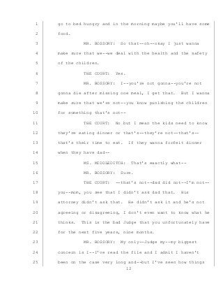 12
go to bed hungry and in the morning maybe you’ll have some1
food.2
MR. BOSSORY: So that--oh--okay I just wanna3
make sure that we--we deal with the health and the safety4
of the children.5
THE COURT: Yes.6
MR. BOSSORY: I--you’re not gonna--you’re not7
gonna die after missing one meal, I get that. But I wanna8
make sure that we’re not--you know punishing the children9
for something that’s not--10
THE COURT: No but I mean the kids need to know11
they’re eating dinner or that’s--they’re not--that’s--12
that’s their time to eat. If they wanna forfeit dinner13
when they have dad--14
MS. MIDDLEDITCH: That’s exactly what--15
MR. BOSSORY: Sure.16
THE COURT: --that’s not--dad did not--I’m not--17
you--mom, you see that I didn’t ask dad that. His18
attorney didn’t ask that. He didn’t ask it and he’s not19
agreeing or disagreeing, I don’t even want to know what he20
thinks. This is the bad Judge that you unfortunately have21
for the next five years, nine months.22
MR. BOSSORY: My only--Judge my--my biggest23
concern is I--I’ve read the file and I admit I haven’t24
been on the case very long and--but I’ve seen how things25
 