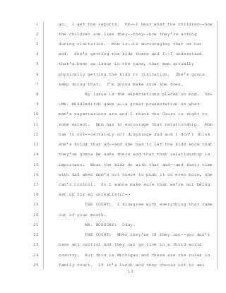 13
go. I get the reports. Um--I hear what the children--how1
the children are like they--they--how they’re acting2
during visitation. Mom is--is encouraging that on her3
end. She’s getting the kids there and I--I understand4
that’s been an issue in the case, that mom actually5
physically getting the kids to visitation. She’s gonna6
keep doing that. I’m gonna make sure she does.7
My issue is the expectations placed on mom. Um-8
-Ms. Middleditch gave a--a great presentation on what9
mom’s expectations are and I think the Court is right to10
some extent. Mom has to encourage that relationship. Mom11
has to not--certainly not disparage dad and I don’t think12
she’s doing that ah--and she has to let the kids know that13
they’re gonna be safe there and that that relationship is14
important. What the kids do with that and--and their time15
with dad when mom’s not there to push it on even more, she16
can’t control. So I wanna make sure that we’re not being17
set up for an unrealistic--18
THE COURT: I disagree with everything that came19
out of your mouth.20
MR. BOSSORY: Okay.21
THE COURT: When they’re 18 they can--you don’t22
have any control and they can go live in a third world23
country. But this is Michigan and these are the rules in24
family court. If it’s lunch and they choose not to eat25
 