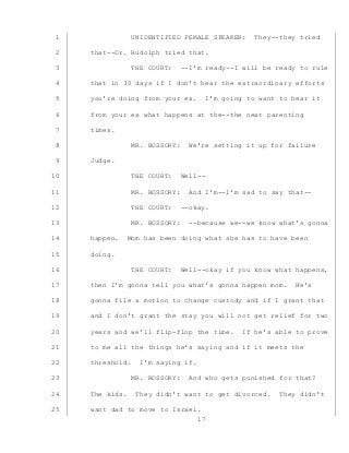 17
UNIDENTIFIED FEMALE SPEAKER: They--they tried1
that--Dr. Rudolph tried that.2
THE COURT: --I’m ready--I will be ready to rule3
that in 30 days if I don’t hear the extraordinary efforts4
you’re doing from your ex. I’m going to want to hear it5
from your ex what happens at the--the next parenting6
times.7
MR. BOSSORY: We’re setting it up for failure8
Judge.9
THE COURT: Well--10
MR. BOSSORY: And I’m--I’m sad to say that--11
THE COURT: --okay.12
MR. BOSSORY: --because we--we know what’s gonna13
happen. Mom has been doing what she has to have been14
doing.15
THE COURT: Well--okay if you know what happens,16
then I’m gonna tell you what’s gonna happen mom. He’s17
gonna file a motion to change custody and if I grant that18
and I don’t grant the stay you will not get relief for two19
years and we’ll flip-flop the time. If he’s able to prove20
to me all the things he’s saying and if it meets the21
threshold. I’m saying if.22
MR. BOSSORY: And who gets punished for that?23
The kids. They didn’t want to get divorced. They didn’t24
want dad to move to Israel.25
 