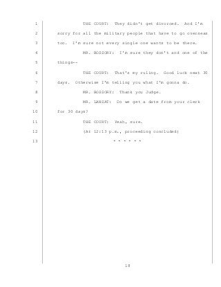 18
THE COURT: They didn’t get divorced. And I’m1
sorry for all the military people that have to go overseas2
too. I’m sure not every single one wants to be there.3
MR. BOSSORY: I’m sure they don’t and one of the4
things--5
THE COURT: That’s my ruling. Good luck next 306
days. Otherwise I’m telling you what I’m gonna do.7
MR. BOSSORY: Thank you Judge.8
MR. LANSAT: Do we get a date from your clerk9
for 30 days?10
THE COURT: Yeah, sure.11
(At 12:13 p.m., proceeding concluded)12
* * * * * *13
 