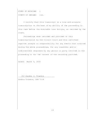 19
STATE OF MICHIGAN )
COUNTY OF OAKLAND )ss.
I certify that this transcript is a true and accurate
transcription to the best of my ability of the proceeding in
this case before the Honorable Lisa Gorcyca, as recorded by the
clerk.
Proceedings were recorded and provided to this
transcriptionist by the Circuit Court and this certified
reporter accepts no responsibility for any events that occurred
during the above proceedings, for any inaudible and/or
indiscernible responses by any person or party involved in the
proceeding or for the content of the recording provided.
Dated: March 9, 2015
___/S/ Sandra J. Traskos__________
Sandra Traskos, CER 7118
 