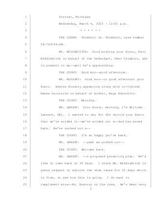 3
Pontiac, Michigan1
Wednesday, March 4, 2015 - 12:01 p.m.2
* * * * * *3
THE CLERK: Tsimhoni vs. Tsimhoni, case number4
09-766749-DM.5
MS. MIDDLEDITCH: Good morning your Honor, Keri6
Middleditch on behalf of the Defendant, Omer Tsimhoni, who7
is present to my--well he’s approaching.8
THE COURT: Good mor--good afternoon.9
MR. BOSSORY: Good mor--or good afternoon your10
Honor. Andrew Bossory appearing along with co-Counsel11
Renee Gucciardo on behalf of mother, Maya Eibschitz.12
THE COURT: Morning.13
MR. LANSAT: Your Honor, morning, I’m William14
Lansant, GAL. I wanted to say for the record your Honor15
that we’ve worked it--we’ve worked out a--dad has moved16
back. We’ve worked out a--17
THE COURT: I’m so happy you’re back.18
MR. LANSAT: --yeah we worked out--19
THE COURT: Welcome back.20
MR. LANSAT: --a proposed parenting plan. We’d21
like to come back in 30 days. I think Ms. Middleditch is22
gonna request to adjourn the show cause for 30 days which23
is fine, to see how this is going. I do want to24
compliment miss--Mr. Bossory on the case. He’s been very25
 