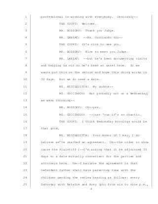 4
professional in working with everybody. Obviously--1
THE COURT: Welcome.2
MR. BOSSORY: Thank you Judge.3
MR. LANSAT: --Ms. Gucciardo too--4
THE COURT: It’s nice to see you.5
MR. BOSSORY: Nice to meet you Judge.6
MR. LANSAT: --but he’s been documenting visits7
and helping us out so he’s been an asset here. So we8
wanna put this on the record and hope this thing works in9
30 days. But we do need a date.10
MS. MIDDLEDITCH: My unders--11
MS. GUCCIARDO: But probably not on a Wednesday,12
we were thinking--13
MR. BOSSORY: Oh--yes.14
MS. GUCCIARDO: --just ‘cuz it’s so chaotic.15
THE COURT: I think Wednesday mornings would be16
that good.17
MS. MIDDLEDITCH: Your Honor if I may, I do18
believe we’ve reached an agreement. Um--the order to show19
cause the Plaintiff I--I’m asking that it be adjourned 3020
days to a date mutually convenient for the parties and21
attorneys here. Um--I believe the agreement is that22
Defendant father shall have parenting time with the23
children pending the review hearing as follows: every24
Saturday with Natalie and Roey (ph) from six to nine p.m.,25
 