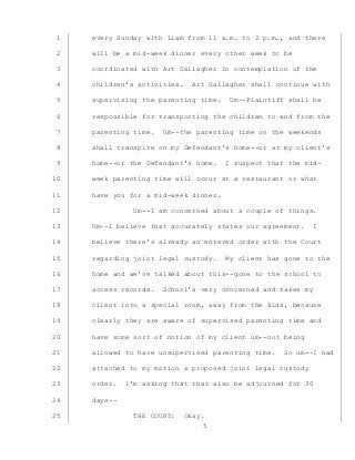5
every Sunday with Liam from 11 a.m. to 2 p.m., and there1
will be a mid-week dinner every other week to be2
coordinated with Art Gallagher in contemplation of the3
children’s activities. Art Gallagher shall continue with4
supervising the parenting time. Um--Plaintiff shall be5
responsible for transporting the children to and from the6
parenting time. Um--the parenting time on the weekends7
shall transpire on my Defendant’s home--or at my client’s8
home--or the Defendant’s home. I suspect that the mid-9
week parenting time will occur at a restaurant or what10
have you for a mid-week dinner.11
Um--I am concerned about a couple of things.12
Um--I believe that accurately states our agreement. I13
believe there’s already an entered order with the Court14
regarding joint legal custody. My client has gone to the15
home and we’ve talked about this--gone to the school to16
access records. School’s very concerned and takes my17
client into a special room, away from the kids, because18
clearly they are aware of supervised parenting time and19
have some sort of notion of my client um--not being20
allowed to have unsupervised parenting time. So um--I had21
attached to my motion a proposed joint legal custody22
order. I’m asking that that also be adjourned for 3023
days--24
THE COURT: Okay.25
 
