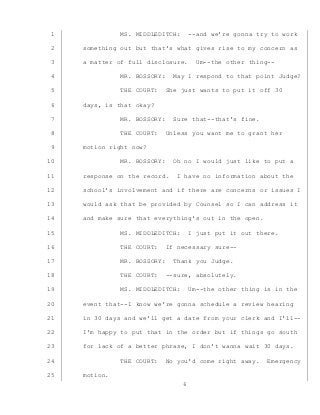 6
MS. MIDDLEDITCH: --and we’re gonna try to work1
something out but that’s what gives rise to my concern as2
a matter of full disclosure. Um--the other thing--3
MR. BOSSORY: May I respond to that point Judge?4
THE COURT: She just wants to put it off 305
days, is that okay?6
MR. BOSSORY: Sure that--that’s fine.7
THE COURT: Unless you want me to grant her8
motion right now?9
MR. BOSSORY: Oh no I would just like to put a10
response on the record. I have no information about the11
school’s involvement and if there are concerns or issues I12
would ask that be provided by Counsel so I can address it13
and make sure that everything’s out in the open.14
MS. MIDDLEDITCH: I just put it out there.15
THE COURT: If necessary sure--16
MR. BOSSORY: Thank you Judge.17
THE COURT: --sure, absolutely.18
MS. MIDDLEDITCH: Um--the other thing is in the19
event that--I know we’re gonna schedule a review hearing20
in 30 days and we’ll get a date from your clerk and I’ll--21
I’m happy to put that in the order but if things go south22
for lack of a better phrase, I don’t wanna wait 30 days.23
THE COURT: No you’d come right away. Emergency24
motion.25
 