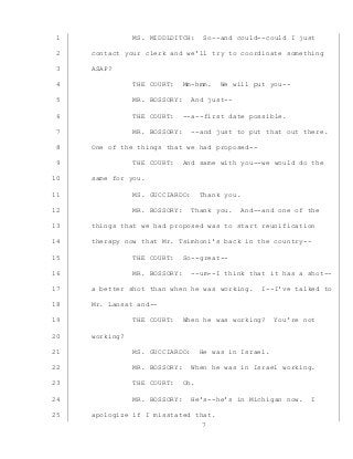 7
MS. MIDDLDITCH: So--and could--could I just1
contact your clerk and we’ll try to coordinate something2
ASAP?3
THE COURT: Mm-hmm. We will put you--4
MR. BOSSORY: And just--5
THE COURT: --a--first date possible.6
MR. BOSSORY: --and just to put that out there.7
One of the things that we had proposed--8
THE COURT: And same with you--we would do the9
same for you.10
MS. GUCCIARDO: Thank you.11
MR. BOSSORY: Thank you. And--and one of the12
things that we had proposed was to start reunification13
therapy now that Mr. Tsimhoni’s back in the country--14
THE COURT: So--great--15
MR. BOSSORY: --um--I think that it has a shot--16
a better shot than when he was working. I--I’ve talked to17
Mr. Lansat and--18
THE COURT: When he was working? You’re not19
working?20
MS. GUCCIARDO: He was in Israel.21
MR. BOSSORY: When he was in Israel working.22
THE COURT: Oh.23
MR. BOSSORY: He’s--he’s in Michigan now. I24
apologize if I misstated that.25
 