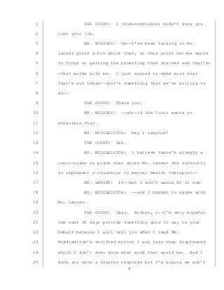 8
THE COURT: I (indiscernible) didn’t know you1
lost your job.2
MR. BOSSORY: Um--I’ve been talking to Mr.3
Lansat quite a bit about that, at this point um--he wants4
to focus on getting the parenting time started and that’s-5
-that works with me. I just wanted to make sure that6
that’s out there--that’s something that we’re willing to7
do--8
THE COURT: Thank you.9
MR. BOSSORY: --ah--if the Court wants to10
entertain that.11
MS. MIDDLEDITCH: May I respond?12
THE COURT: Yes.13
MS. MIDDLEDITCH: I believe there’s already a14
court-order in place that gives Mr. Lansat the authority15
to implement a counselor or mental health therapist--16
MR. LANSAT: If--but I don’t wanna do it now.17
MS. MIDDLEDITCH: --and I happen to agree with18
Mr. Lansat.19
THE COURT: Okay. Mother, I--I’m very hopeful20
the next 30 days provide something good to say on your21
behalf because I will tell you when I read Ms.22
Middleditch’s verified motion I was less than displeased23
which I don’t even know what word that would be. And I24
know you have a lengthy response but I’m hoping we won’t25
 