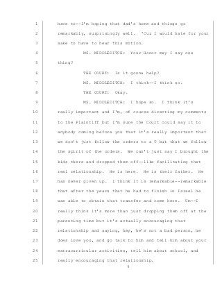 9
have to--I’m hoping that dad’s home and things go1
remarkably, surprisingly well. ‘Cuz I would hate for your2
sake to have to hear this motion.3
MS. MIDDLEDITCH: Your Honor may I say one4
thing?5
THE COURT: Is it gonna help?6
MS. MIDDLEDITCH: I think--I think so.7
THE COURT: Okay.8
MS. MIDDLEDITCH: I hope so. I think it’s9
really important and I’m, of course directing my comments10
to the Plaintiff but I’m sure the Court could say it to11
anybody coming before you that it’s really important that12
we don’t just follow the orders to a T but that we follow13
the spirit of the orders. We can’t just say I brought the14
kids there and dropped them off--like facilitating that15
real relationship. He is here. He is their father. He16
has never given up. I think it is remarkable--remarkable17
that after the years that he had to finish in Israel he18
was able to obtain that transfer and come here. Um--I19
really think it’s more than just dropping them off at the20
parenting time but it’s actually encouraging that21
relationship and saying, hey, he’s not a bad person, he22
does love you, and go talk to him and tell him about your23
extracurricular activities, tell him about school, and24
really encouraging that relationship.25
 