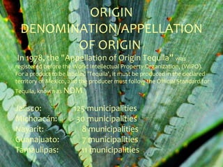 ORIGIN
 DENOMINATION/APPELLATION
        OF ORIGIN
In 1978, the "Appellation of Origin Tequila” was
registered before the World Intellectual Property Organization, (WIPO).
For a product to be labeled 'Tequila', it must be produced in the declared
territory of Mexico, and the producer must follow the Official Standard for
Tequila, known as NOM.

Jalisco:              125 municipalities
Michoacán:             30 municipalities
Nayarit:                8 municipalities
Guanajuato:             7 municipalities
Tamaulipas:             11 municipalities
 