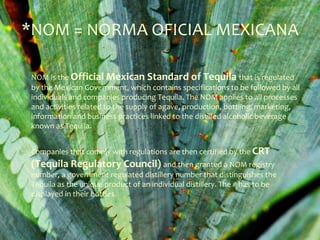 *NOM = NORMA OFICIAL MEXICANA

 NOM is the Official Mexican Standard of Tequila that is regulated
 by the Mexican Government, which contains specifications to be followed by all
 individuals and companies producing Tequila. The NOM applies to all processes
 and activities related to the supply of agave, production, bottling, marketing,
 information and business practices linked to the distilled alcoholic beverage
 known as Tequila.


 Companies that comply with regulations are then certified by the CRT
 (Tequila Regulatory Council) and then granted a NOM registry
 number, a government regulated distillery number that distinguishes the
 Tequila as the unique product of an individual distillery. The # has to be
 displayed in their bottles.
 