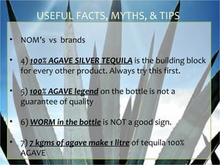 USEFUL FACTS, MYTHS, & TIPS

• NOM’s vs brands

• 4) 100% AGAVE SILVER TEQUILA is the building block
  for every other product. Always try this first.

• 5) 100% AGAVE legend on the bottle is not a
  guarantee of quality

• 6) WORM in the bottle is NOT a good sign.

• 7) 7 kgms of agave make 1 litre of tequila 100%
  AGAVE
 