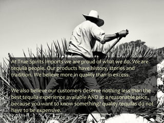 At True Spirits Imports we are proud of what we do. We are
tequila people. Our products have history, stories and
tradition. We believe more in quality than in excess.

We also believe our customers deserve nothing less than the
best tequila experience available AND at a reasonable price,
because you want to know something? quality tequilas do not
have to be expensive.
 
