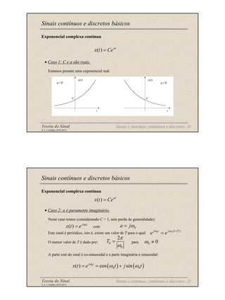 Teoria do Sinal 21
© A. J. Padilha (2010/2011)
C
t
x(t)
a>0
C
t
x(t)
a<0
Exponencial complexa contínua
• Caso 1: C e a são reais.
Estamos perante uma exponencial real.
Sinais contínuos e discretos básicos
at
Ce
t
x =
)
(
Sinais e sistemas, contínuos e discretos
Teoria do Sinal 22
© A. J. Padilha (2010/2011)
Exponencial complexa contínua
• Caso 2: a é puramente imaginário.
Neste caso temos (considerando C = 1, sem perda de generalidade):
com
Este sinal é periódico, isto é, existe um valor de T para o qual
O menor valor de T é dado por: para
A parte real do sinal é co-sinusoidal e a parte imaginária é sinusoidal:
Sinais contínuos e discretos básicos
at
Ce
t
x =
)
(
0
a jω
=
)
(
0
0 T
t
j
t
j
e
e +
= ω
ω
0
0
2
T
π
ω
=
Sinais e sistemas, contínuos e discretos
0
( ) j t
x t e ω
=
0 0
ω ≠
( ) ( )
0
0 0
( ) cos sin
j t
x t e t j t
ω
ω ω
= = +
 