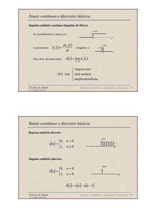 Teoria do Sinal 25
© A. J. Padilha (2010/2011)
Impulso unitário contínuo (impulso de Dirac)
Se considerarmos o sinal u∆(t)
e calcularmos chegamos a
Para obter δ(t) basta fazer
Sinais contínuos e discretos básicos
t
u∆(t)
1
∆
( ) ( )
dt
t
du
t ∆
∆ =
δ
t
δ∆(t)
∆
1/∆
( ) ( )
t
t ∆
→
∆
= δ
δ
0
lim
( )





infinita
amplitude
unitária
área
zero
largura
tem
t
δ
Sinais e sistemas, contínuos e discretos
Teoria do Sinal 26
© A. J. Padilha (2010/2011)
Degrau unitário discreto
Impulso unitário discreto
Sinais contínuos e discretos básicos
[ ]



≥
<
=
0
,
1
0
,
0
n
n
n
u
[ ]



=
≠
=
0
,
1
0
,
0
n
n
n
δ
[ ] [ ] [ ]
1
−
−
= n
u
n
u
n
δ
Sinais e sistemas, contínuos e discretos
n
δ[n]
1
n
u[n]
1
...
 