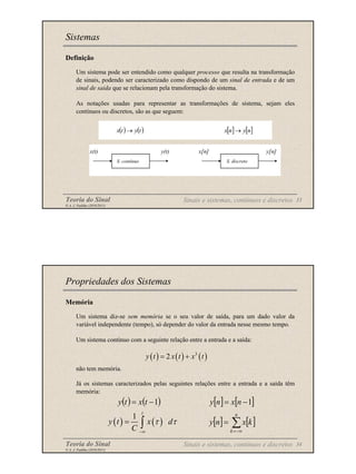 Teoria do Sinal 33
© A. J. Padilha (2010/2011)
Definição
Um sistema pode ser entendido como qualquer processo que resulta na transformação
de sinais, podendo ser caracterizado como dispondo de um sinal de entrada e de um
sinal de saída que se relacionam pela transformação do sistema.
As notações usadas para representar as transformações de sistema, sejam eles
contínuos ou discretos, são as que seguem:
Sistemas
( ) ( )
t
y
t
x → [ ] [ ]
n
y
n
x →
Sinais e sistemas, contínuos e discretos
x(t) y(t) x[n] y[n]
S. contínuo S. discreto
Teoria do Sinal 34
© A. J. Padilha (2010/2011)
Memória
Um sistema diz-se sem memória se o seu valor de saída, para um dado valor da
variável independente (tempo), só depender do valor da entrada nesse mesmo tempo.
Um sistema contínuo com a seguinte relação entre a entrada e a saída:
não tem memória.
Já os sistemas caracterizados pelas seguintes relações entre a entrada e a saída têm
memória:
Propriedades dos Sistemas
( ) ( ) ( )
3
2
y t x t x t
= +
( ) ( )
1
−
= t
x
t
y [ ] [ ]
1
−
= n
x
n
y
( ) ( )
1
t
y t x d
C
τ τ
−∞
= ∫ [ ] [ ]
∑
−∞
=
=
n
k
k
x
n
y
Sinais e sistemas, contínuos e discretos
 